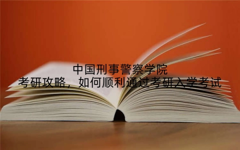 中国刑事警察学院考研攻略，如何顺利通过考研入学考试