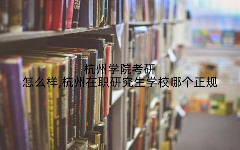 杭州学院考研怎么样,杭州在职研究生学校哪个正规
