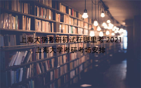 上海大学考研初试在哪里考 2021上海大学考研考场安排